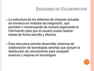 ESQUEMAS DE COLABORACIÓN
 La estructura de los sistemas de cómputo actuales
se enmarca en módulos de integración, que
permiten ir construyendo de manera organizada la
información para que el usuario pueda realizar
tareas de forma sencilla y efectiva.
 Esta estructura permite desarrollar sistemas de
colaboración de tecnologías abiertas que apoyan la
distribución de conocimiento para compartir
avances y mejoras en tecnologías
 