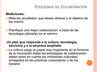 ESQUEMAS DE COLABORACIÓN
Mediciones:
 Mida los resultados, que desea obtener y el objetivo de
los mismo.
 Planifique una mejor colaboración, a base de las
tecnología utilizadas en el camino.
Un plan que responda a la cultura, tecnología,
servicios y a la empresa ampliada:
 La cultura juega un papel muy importante en el fomento
de la innovación todas las estrategias de colaboración
deben tener en cuenta los inhibidores culturales
arraigados en las prácticas corporativas o de los
equipos
 