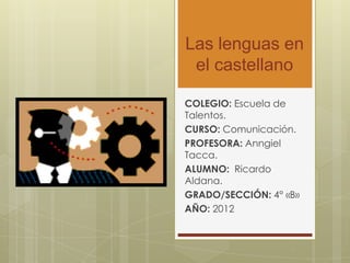 Las lenguas en
 el castellano

COLEGIO: Escuela de
Talentos.
CURSO: Comunicación.
PROFESORA: Anngiel
Tacca.
ALUMNO: Ricardo
Aldana.
GRADO/SECCIÓN: 4° «B»
AÑO: 2012
 