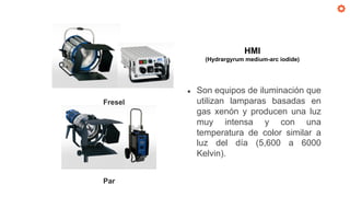 Fresel
Par
HMI
(Hydrargyrum medium-arc iodide)
● Son equipos de iluminación que
utilizan lamparas basadas en
gas xenón y producen una luz
muy intensa y con una
temperatura de color similar a
luz del día (5,600 a 6000
Kelvin).
 