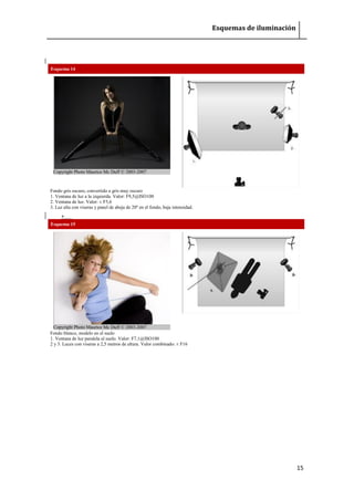 Esquemas de iluminación 
15 
Esquema 14 Copyright Photo Maurice Mc Duff © 2003-2007 
Fondo gris oscuro, convertido a gris muy oscuro 1. Ventana de luz a la izquierda. Valor: F9,5@ISO100 2. Ventana de luz. Valor: ± F5,6 3. Luz alta con viseras y panel de abeja de 20º en el fondo, baja intensidad. 
 Esquema 15 Copyright Photo Maurice Mc Duff © 2003-2007 
Fondo blanco, modelo en el suelo 1. Ventana de luz paralela al suelo. Valor: F7,1@ISO100 2 y 3. Luces con viseras a 2,5 metros de altura. Valor combinado: ± F16 
 