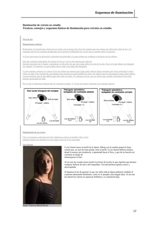 Esquemas de iluminación 
17 
Iluminación de retrato en estudio 
Técnicas, consejos y esquemas básicos de iluminación para retratos en estudio. 
Tiro de luz 
Disposiciones básicas 
Realizamos la iluminación clásica de un rostro con al menos dos luces de manera que una marca una dirección clara de luz y la segunda suaviza las sombras producidas por la primera rellenando los vacíos que no puede cubrir la primera. A la luz que marca la dirección le decimos luz principal, a la que rellena las sombras le decimos luz de relleno. Hay dos maneras principales de colocar las luces. Una es de manera que cada luz ilumine una parte de la figura, cruzándose en ella pero sin que una caiga sobre la zona de la otra. Esto es lo que llamo un triángulo sin solapar. O simétrico, ya que ambas luces están a los lados del fotógrafo. La otra manera consiste en colocar la luz de relleno de manera que caiga sobre toda la figura mientras que la luz principal lo hace sobre un lado. Una variante de esta disposición consiste en intercambiar las luces, de manera que la más potente caiga sobre toda la escena mientras que la más débil caiga solo sobre un lado. El contraste en este caso es menor que cuando colocamos la luz más potente (principal) de lado. Por lo que lo llamamos disposición de contraste cerrado. Y al otro, de mayor contraste, de contraste abierto. 
Iluminación de un rostro 
Una vez tenemos colocadas las luces debemos colocar al modelo. Hay Cinco maneras básicas de iluminar la cara según como de la luz principal. Luz lateral Autor: Franciso Bernal Rosso 
La luz lateral marca el perfil de la figura. Dibuja con la sombra propia la línea central que, en caso de estar girada, sería el perfil. La luz lateral debería medirse desde la escena, por incidencia, y apuntando hacia el foco, y que de no hacerlo así corremos el riesgo de sobreexponer la foto. Al ser una luz rozada marca mucho la textura de la piel, lo que significa que destaca cualquier defecto de ésta o del maquillaje. Una piel perfecta aparece suave y aterciopelada. Si bajamos la luz de general, la que cae sobre toda la figura podemos modular el contraste obteniendo fácilmente, como en el ejemplo, una imagen dura. Al ser una luz lateral los colores no aparecen brillantes y su saturación baja.  