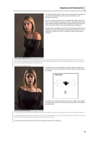 Esquemas de iluminación 
19 
Autor: Franciso Bernal Rosso 
Al continuar girando la figura sobre las luces quietas llega un momento en que el lado de acá del rostro, el más cercano a la cámara ve la luz principal, la más fuerte. Este tiro se llama luz ancha ya que es la mejilla más visible la que recibe la luz. Esta luz agranda las formas, por lo que es indicada para personas de rostro alargado estando totalmente desaconsejada para personas de rostro ancho ya que hace parecer la cara más ancha de lo que realmente es. Presenta un buen modelado de las formas. Una reproducción discreta de la superficie de la piel, no destacando especialmente sus defectos ni los del maquillaje y mantiene los colores contenidos sin darles mucho brillo ni saturación. 
En el caso de emplear luces simétricas puede aparecer un cierto ensombrecimiento a ambos lados de la nariz y en el centro de la cara. Efecto no siempre deseable que eliminamos de raíz no disponiendo nunca las luces a ambos lados de la cámara, sino siempre con una abarcando toda la figura y otra más lateral. Luz partida, de doble borde Autor: Franciso Bernal Rosso 
Conseguimos la luz de doble borde colocando la figura en medio de los dos focos. Es por tanto una disposición simétrica aunque no precisamente un triángulo. 
Al colocar la luz a ambos lados tenemos dos luces rozadas, lo que supone una reproducción buena de la textura de la piel y por tanto de los defectos que pueda haber. 
La figura presenta una característica sombra en el centro que puede tanto hacer más interesante el retrato como arruinarlo del todo. La sombra depende de la potencia relativa de los focos y de lo adelantada que esté la figura dentro del pasillo que dejan. Al avanzar hacia la cámara la sombra se hace más ancha y la luz perfila más los lados. 
Consideraciones sobre el doble borde, la luz de triángulo simétrico y la asimétrica. 
 