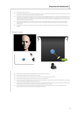 Esquemas de iluminación 
3 
 Desaparece la simetría del rostro. 
 Una mitad del rostro se hunde en la sombra. Si el fondo tras el rostro es también oscuro, perdemos la percepción de la anchura real de éste, por lo que se convierte en un recurso común para adelgazar el rostro. 
 Sin embargo, al estar ubicada la fuente de luz al nivel del rostro, aparecen pequeños espacios de luz y sombra en la mejilla opuesta, que se acentúan excepcionalmente si el modelo tiene un rictus prominente. Estos pequeños espacios de luz informes y poco controlables no son normalmente considerados como fotogénicos, pues crean una estructura confusa que añade una complejidad muchas veces innecesaria a la estructura de luces y sombras en el rostro. 
 Si aumentamos el ángulo con el que incide la luz sobre el rostro, convirtiéndola cada vez en una luz más lateral, el ojo más alejado desaparecerá gradualmente, hasta crear una estructura en la que el rostro estará completamente partido por la mitad con una línea de sombra central. 
 Especialmente con luz dura, o con la luz solar en un día sin nubes, la sombra proyectada por la nariz será muy definida, prominente y alargada. 
Iluminación lateral elevada 
 Conservamos los puntos positivos del esquema anterior, y solventamos los negativos. 
 Se mantiene la pérdida de referencia del ancho real del rostro. 
 Se crea una línea definida bajo la mejilla opuesta que enfatiza el perfil y la prominencia del pómulo. 
 Desaparecen los pequeños espacios confusos de luz y sombra en la zona del rictus. 
 Se crea una estructura sencilla de sombras y líneas de claro-oscuro agradables, a las que nuestra mirada está acostumbrada, y que al mismo tiempo nos entrega gran cantidad de información expresiva. 
 Aparece una estructura de triángulo invertido en el ojo opuesto, que podremos regular a nuestro gusto según el ángulo de ataque de la luz, dejando abierto el vértice inferior, o cerrándolo para formar un triángulo invertido completo. 
 Éste es, probablemente, el punto de partida más utilizado para la concepción de la iluminación de un rostro cuando deseamos dar protagonismo a las sombras, y beneficiarnos de sus capacidades expresivas. 
 