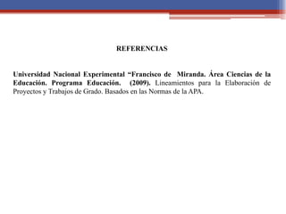 REFERENCIAS
Universidad Nacional Experimental “Francisco de Miranda. Área Ciencias de la
Educación. Programa Educación. (2009). Lineamientos para la Elaboración de
Proyectos y Trabajos de Grado. Basados en las Normas de la APA.
 