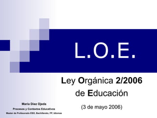 L.O.E. L ey  O rgánica  2/2006   de  E ducación  (3 de mayo 2006)   María Diez Ojeda Procesos y Contextos Educativos Master de Profesorado ESO, Bachillerato, FP, Idiomas 