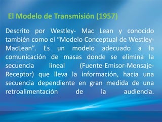 El Modelo de Transmisión (1957)
Descrito por Westley- Mac Lean y conocido
también como el “Modelo Conceptual de Westley-
MacLean”. Es un modelo adecuado a la
comunicación de masas donde se elimina la
secuencia     lineal   (Fuente-Emisor-Mensaje-
Receptor) que lleva la información, hacia una
secuencia dependiente en gran medida de una
retroalimentación     de      la     audiencia.
 