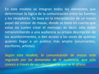 En este modelo se integran todos los elementos que
determinan la lógica de la comunicación entre las fuentes
y los receptores. Se basa en la interpolación de un nuevo
papel del emisor de masas, donde se tiene en cuenta que
estos no suelen crear el mensaje; es decir, sólo están
retransmitiendo a una audiencia su propia descripción de
los acontecimientos, o dan acceso a las voces de quienes
quieren llegar a un público más amplio (anunciantes,
escritores, artistas).

Según este modelo, la comunicación de masas esta
regulado por las demandas de la audiencia, que sólo
conoce a través de sus elecciones lo que se le ofrece.
 
