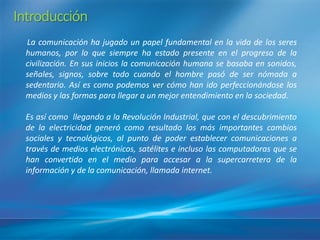 Introducción
 La comunicación ha jugado un papel fundamental en la vida de los seres
 humanos, por lo que siempre ha estado presente en el progreso de la
 civilización. En sus inicios la comunicación humana se basaba en sonidos,
 señales, signos, sobre todo cuando el hombre pasó de ser nómada a
 sedentario. Asíes como podemos ver cómo han ido perfeccionándose los
 medios y las formas para llegar a un mejor entendimiento en la sociedad.

 Es asícomo llegando a la Revolución Industrial, que con el descubrimiento
 de la electricidad generó como resultado los más importantes cambios
 sociales y tecnológicos, al punto de poder establecer comunicaciones a
 través de medios electrónicos, satélites e incluso las computadoras que se
 han convertido en el medio para accesar a la supercarretera de la
 información y de la comunicación, llamada internet.
 