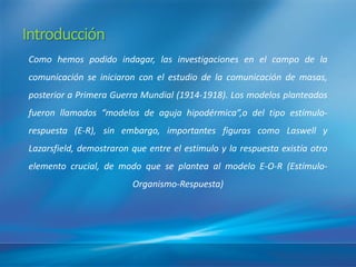 Introducción
Como hemos podido indagar, las investigaciones en el campo de la
comunicación se iniciaron con el estudio de la comunicación de masas,
posterior a Primera Guerra Mundial (1914-1918). Los modelos planteados
fueron llamados “modelos de aguja hipodérmica”,o del tipo estí
                                                             mulo-
respuesta (E-R), sin embargo, importantes figuras como Laswell y
Lazarsfield, demostraron que entre el estimulo y la respuesta existí otro
                                                                   a
elemento crucial, de modo que se plantea al modelo E-O-R (Estí
                                                             mulo-
                         Organismo-Respuesta)
 