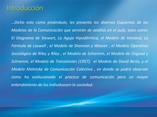 Introducción
 …Dicho esto como preámbulo, les presento los diversos Esquemas de los
 Modelos de la Comunicación que servirán de análisis en el aula, tales como:
 El Diagrama de Stewart, La Aguja Hipodérmica, el Modelo de Hovland, La
 Fórmula de Laswell , el Modelo de Shannon y Weaver , el Modelo Operativo
 Sociológico de Riley y Riley , el Modelo de Scharmm, el Modelo de Osgood y
 Schramm, el Modelo de Transmisión (1957), el Modelo de David Berlo, y el
 Modelo Maletzke de Comunicación Colectiva , en donde se podrá observar
 como ha evolucionado el proceso de comunicación para un mayor
 entendimiento de los individuosen la sociedad.
 