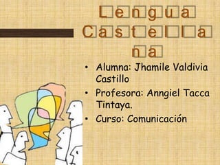 L e n g u a
Ca s t e l l a
     n a
• Alumna: Jhamile Valdivia
  Castillo
• Profesora: Anngiel Tacca
  Tintaya.
• Curso: Comunicación
 
