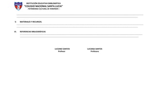 INSTITUCIÓN EDUCATIVA EMBLEMÁTICA
“COLEGIO NACIONAL SANTA LUCIA”
- PATRIMONIO CULTURAL DE FERREÑAFE –
………………………………………………………………………………………………………………………..………………………………………………………………………………………………………………………
..……………………………………………………………………………………………………………………………………………………………………………………………………………………………………
V. MATERIALES Y RECURSOS.
………………………………………………………………………………………………………………………..………………………………………………………………………………………………………………………
..……………………………………………………………………………………………………………………………………………………………………………………………………………………………………
VI. REFERENCIAS BIBLIOGRÁFICAS
………………………………………………………………………………………………………………………..………………………………………………………………………………………………………………
………..………………………………………………………………………………………………………………………………………………………………………………………………..…………………….
LUCIANO SANTOS LUCIANA SANTOS
Profesor Profesora
 
