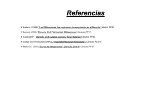 Referencias
❖ Arellano I,(1999) “Las Obligaciones, los contratos y la prescripción en el Derecho” Madrid, PP.63
❖ Bernard (2006). “Derecho Civil Patrimonial. Obligaciones”.Caracas.PP17.
❖ Castán(2001) “Derecho civil español, común y foral, Notarías”. Madrid, PP32.
❖ Código Civil Venezuelano (1942). “Asamblea Nacional Venezolana”. Caracas. Pp.316
❖ Maduro E, (2000) “Curso de Obligaciones”. Derecho Civil III. Caracas.PP 67.
 