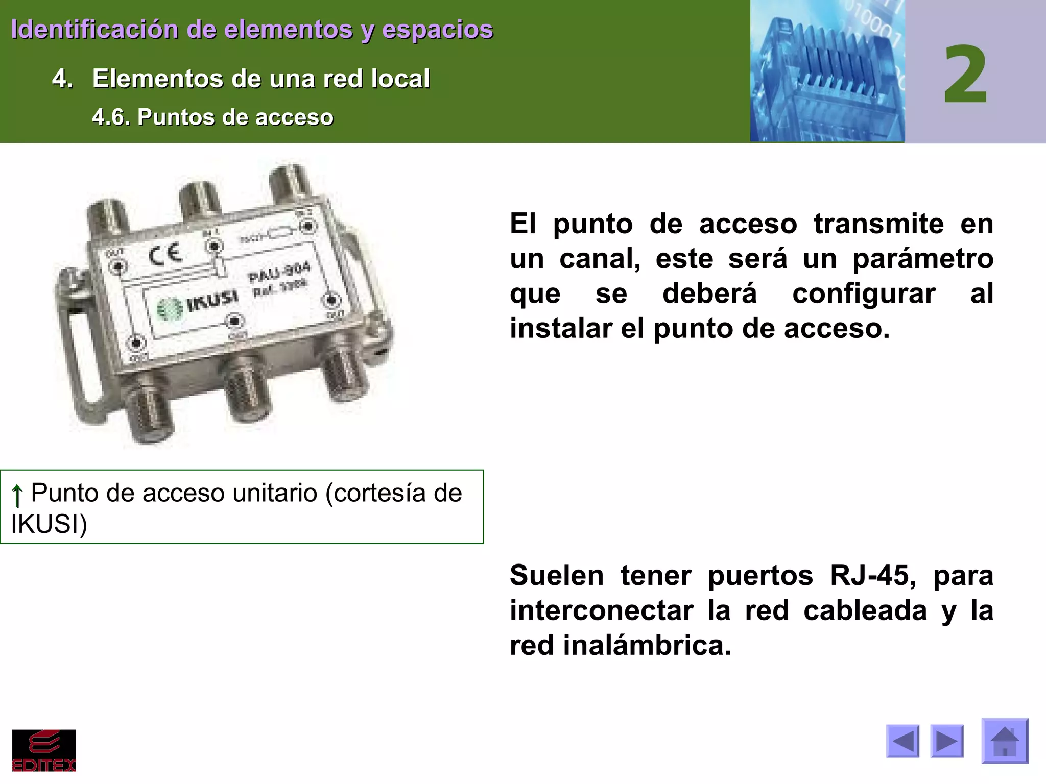 Identificación de elementos y espacios
4. Elementos de una red local
4.6. Puntos de acceso

El punto de acceso transmite en
un canal, este será un parámetro
que se deberá configurar al
instalar el punto de acceso.

↑ Punto de acceso unitario (cortesía de
IKUSI)

Suelen tener puertos RJ-45, para
interconectar la red cableada y la
red inalámbrica.

 