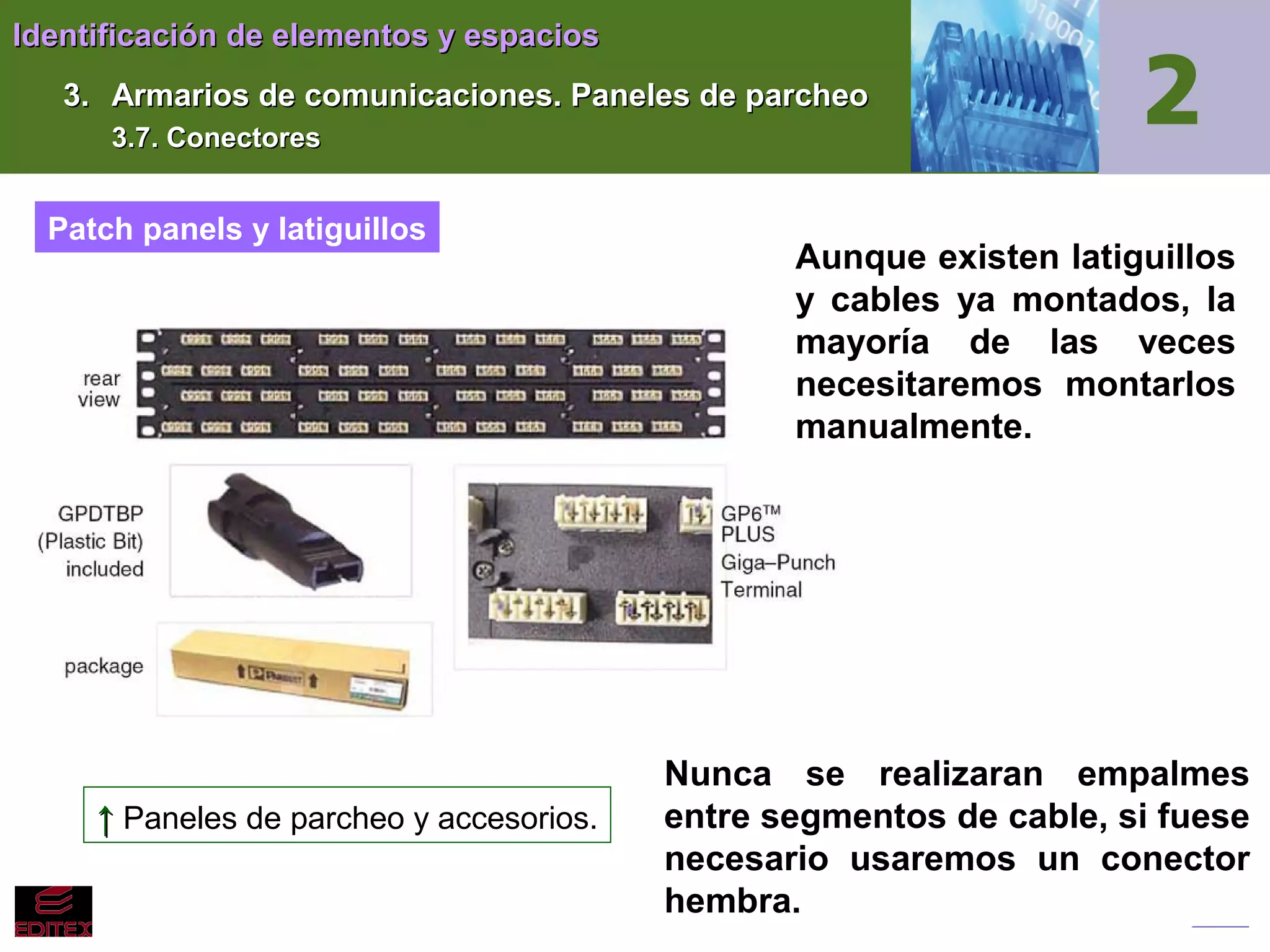 Identificación de elementos y espacios
3. Armarios de comunicaciones. Paneles de parcheo
3.7. Conectores

Patch panels y latiguillos

↑ Paneles de parcheo y accesorios.

Aunque existen latiguillos
y cables ya montados, la
mayoría de las veces
necesitaremos montarlos
manualmente.

Nunca se realizaran empalmes
entre segmentos de cable, si fuese
necesario usaremos un conector
hembra.

 
