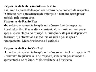 Esquemas de Reforçamento em Razão
o reforço é apresentado após um determinado número de respostas.
O critério para apresentação do reforço é o número de respostas
emitido pelo organismo.
Esquemas de Razão Fixa
o reforço é apresentado após um número fixo de respostas.
Resultados: freqüência alta e constante de respostas e uma pausa
após a apresentação do reforço. A duração desta pausa dependerá
da razão; quanto maior a razão, maior será a pausa após o
reforçamento. Menor resistência à extinção
Esquemas de Razão Variável
o reforço é apresentado após um número variável de respostas. O
Resultado: freqüência alta de resposta, sem gerar pausas após a
apresentação do reforço. Maior resistência à extinção.
 