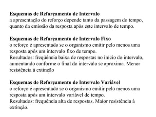 Esquemas de Reforçamento de Intervalo
a apresentação do reforço depende tanto da passagem do tempo,
quanto da emissão da resposta após este intervalo de tempo.
Esquemas de Reforçamento de Intervalo Fixo
o reforço é apresentado se o organismo emitir pelo menos uma
resposta após um intervalo fixo de tempo.
Resultados: freqüência baixa de respostas no início do intervalo,
aumentando conforme o final do intervalo se aproxima. Menor
resistência à extinção
Esquemas de Reforçamento de Intervalo Variável
o reforço é apresentado se o organismo emitir pelo menos uma
resposta após um intervalo variável de tempo.
Resultados: frequência alta de respostas. Maior resistência à
extinção.
 