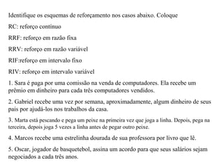 Identifique os esquemas de reforçamento nos casos abaixo. Coloque
RC: reforço contínuo
RRF: reforço em razão fixa
RRV: reforço em razão variável
RIF:reforço em intervalo fixo
RIV: reforço em intervalo variável
1. Sara é paga por uma comissão na venda de computadores. Ela recebe um
prêmio em dinheiro para cada três computadores vendidos.
2. Gabriel recebe uma vez por semana, aproximadamente, algum dinheiro de seus
pais por ajudá-los nos trabalhos da casa.
3. Marta está pescando e pega um peixe na primeira vez que joga a linha. Depois, pega na
terceira, depois joga 5 vezes a linha antes de pegar outro peixe.
4. Marcos recebe uma estrelinha dourada de sua professora por livro que lê.
5. Oscar, jogador de basquetebol, assina um acordo para que seus salários sejam
negociados a cada três anos.
 