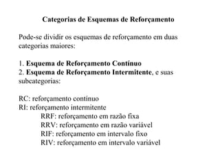 Categorias de Esquemas de Reforçamento
Pode-se dividir os esquemas de reforçamento em duas
categorias maiores:
1. Esquema de Reforçamento Contínuo
2. Esquema de Reforçamento Intermitente, e suas
subcategorias:
RC: reforçamento contínuo
RI: reforçamento intermitente
RRF: reforçamento em razão fixa
RRV: reforçamento em razão variável
RIF: reforçamento em intervalo fixo
RIV: reforçamento em intervalo variável
 