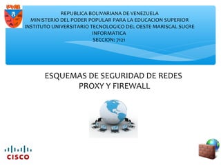 ESQUEMAS DE SEGURIDAD DE REDES
PROXY Y FIREWALL
REPUBLICA BOLIVARIANA DE VENEZUELA
MINISTERIO DEL PODER POPULAR PARA LA EDUCACION SUPERIOR
INSTITUTO UNIVERSITARIO TECNOLOGICO DEL OESTE MARISCAL SUCRE
INFORMATICA
SECCION: 7121
 