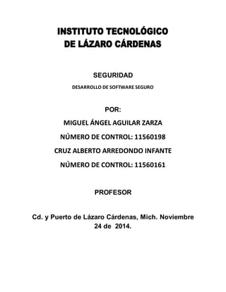 SEGURIDAD 
DESARROLLO DE SOFTWARE SEGURO 
POR: 
MIGUEL ÁNGEL AGUILAR ZARZA 
NÚMERO DE CONTROL: 11560198 
CRUZ ALBERTO ARREDONDO INFANTE 
NÚMERO DE CONTROL: 11560161 
PROFESOR 
Cd. y Puerto de Lázaro Cárdenas, Mich. Noviembre 
24 de 2014. 
 