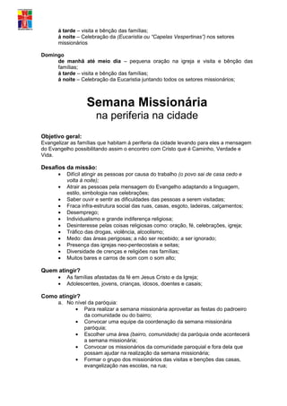 á tarde – visita e bênção das famílias;
      á noite – Celebração da (Eucaristia ou “Capelas Vespertinas”) nos setores
      missionários

Domingo
     de manhã até meio dia – pequena oração na igreja e visita e bênção das
     famílias;
     á tarde – visita e bênção das famílias;
     á noite – Celebração da Eucaristia juntando todos os setores missionários;



                  Semana Missionária
                      na periferia na cidade
Objetivo geral:
Evangelizar as famílias que habitam á periferia da cidade levando para eles a mensagem
do Evangelho possibilitando assim o encontro com Cristo que é Caminho, Verdade e
Vida.

Desafios da missão:
      •   Difícil atingir as pessoas por causa do trabalho (o povo sai de casa cedo e
          volta á noite);
      •   Atrair as pessoas pela mensagem do Evangelho adaptando a linguagem,
          estilo, simbologia nas celebrações;
      •   Saber ouvir e sentir as dificuldades das pessoas a serem visitadas;
      •   Fraca infra-estrutura social das ruas, casas, esgoto, ladeiras, calçamentos;
      •   Desemprego;
      •   Individualismo e grande indiferença religiosa;
      •   Desinteresse pelas coisas religiosas como: oração, fé, celebrações, igreja;
      •   Tráfico das drogas, violência, alcoolismo;
      •   Medo: das áreas perigosas; a não ser recebido; a ser ignorado;
      •   Presença das igrejas neo-pentecostais e seitas;
      •   Diversidade de crenças e religiões nas famílias;
      •   Muitos bares e carros de som com o som alto;

Quem atingir?
      •   As famílias afastadas da fé em Jesus Cristo e da Igreja;
      •   Adolescentes, jovens, crianças, idosos, doentes e casais;

Como atingir?
      a. No nível da paróquia:
            • Para realizar a semana missionária aproveitar as festas do padroeiro
                da comunidade ou do bairro;
            • Convocar uma equipe da coordenação da semana missionária
                paróquia;
            • Escolher uma área (bairro, comunidade) da paróquia onde acontecerá
                a semana missionária;
            • Convocar os missionários da comunidade paroquial e fora dela que
                possam ajudar na realização da semana missionária;
            • Formar o grupo dos missionários das visitas e benções das casas,
                evangelização nas escolas, na rua;
 