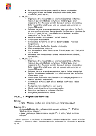 •
                Providenciar o distintivo para a identificação dos missionários;
                •
                Divulgação através das faixas, avisos nas celebrações, rádio
                comunitária, cartazes etc.;
        b. MODELO 1
             • Organizar a área missionada nos setores missionários conforme a
                realidade e possibilidade da comunidade (lembrar que o setor
                missionário deve funcionar também depois da semana missionária);
                Setor missionário vai abranger uma rua ou duas ruas com mais ou
                menos 100 casas.
             • Antes de começar a semana missionária fazer nos setores (na frente
                de uma casa) uma trezena da oração pelas famílias com a miniatura da
                imagem do padroeiro da comunidade, da paróquia ou capelinha
                missionária1 ou Circulo Bíblico;
             • Preparar o roteiro da novena ou Círculos Bíblicos;
             • Celebrações da Eucaristia
             • Celebrações da Palavra nas praças da comunidade – “Capelas
                Vespertinas”;
             • Visita e bênção das famílias do setor missionário;
             • Visita aos doentes e enfermos;
             • Nas escolas fazer teatro das bonecas, dramatizações para crianças da
                1ª – 4ª série;
             • Encontros com adolescentes e jovens. Preparar brindes: adesivo,
                convites etc.;
        c. MODELO 2
             • Organizar a área missionada nos setores missionários conforme a
                realidade e possibilidade da comunidade (lembrar que o setor
                missionário deve funcionar também depois da semana missionária);
                Setor missionário vai abranger uma rua ou duas ruas com mais ou
                menos 100 casas.
             • Antes de começar a semana missionária fazer a visita e bênção das
                famílias dos setores missionários indo principalmente para as famílias
                afastadas da igreja;
             • Celebrações da Palavra com símbolos numa das praças juntando as
                famílias de um ou dois setores;
             • Caminhadas de manhã com oração do terço ou Ofício de Nossa
                Senhora;
             • Realizar os momentos festivos com jovens;
             • Atingir os adolescentes e jovens nas escolas;
             • Encontros com homens, mulheres e famílias;
             • Evangelização missionária na rua;

MODELO 1 - Programação da missão:

Domingo
     á noite – Missa da abertura e do envio missionário na Igreja paroquial;

Segunda-feira
     de manhã até meio dia – catequese das crianças na escola (1ª – 4ª série).
     “Vinde a mim as crianças”;
     á tarde – catequese das crianças na escola (1ª – 4ª série). “Vinde a mim as
     crianças”;

1
 Capelinha Missionária foi um presente do Santo Padre à Conferência de Aparecida. É um sinal da Missão
Continental. A explicação sobre a Capelinha Missionária encontramos no Documento de Aparecida
pág.284.
 