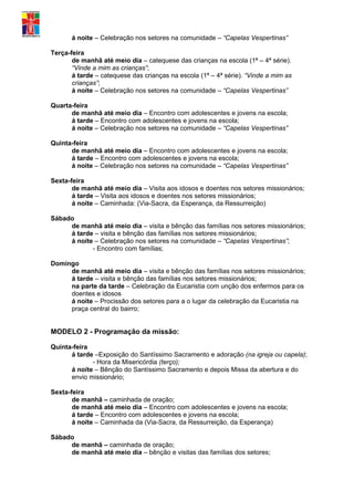 á noite – Celebração nos setores na comunidade – “Capelas Vespertinas”

Terça-feira
       de manhã até meio dia – catequese das crianças na escola (1ª – 4ª série).
       “Vinde a mim as crianças”;
       á tarde – catequese das crianças na escola (1ª – 4ª série). “Vinde a mim as
       crianças”;
       á noite – Celebração nos setores na comunidade – “Capelas Vespertinas”

Quarta-feira
      de manhã até meio dia – Encontro com adolescentes e jovens na escola;
      á tarde – Encontro com adolescentes e jovens na escola;
      á noite – Celebração nos setores na comunidade – “Capelas Vespertinas”

Quinta-feira
      de manhã até meio dia – Encontro com adolescentes e jovens na escola;
      á tarde – Encontro com adolescentes e jovens na escola;
      á noite – Celebração nos setores na comunidade – “Capelas Vespertinas”

Sexta-feira
       de manhã até meio dia – Visita aos idosos e doentes nos setores missionários;
       á tarde – Visita aos idosos e doentes nos setores missionários;
       á noite – Caminhada: (Via-Sacra, da Esperança, da Ressurreição)

Sábado
     de manhã até meio dia – visita e bênção das famílias nos setores missionários;
     á tarde – visita e bênção das famílias nos setores missionários;
     á noite – Celebração nos setores na comunidade – “Capelas Vespertinas”;
            - Encontro com famílias;

Domingo
     de manhã até meio dia – visita e bênção das famílias nos setores missionários;
     á tarde – visita e bênção das famílias nos setores missionários;
     na parte da tarde – Celebração da Eucaristia com unção dos enfermos para os
     doentes e idosos
     á noite – Procissão dos setores para a o lugar da celebração da Eucaristia na
     praça central do bairro;


MODELO 2 - Programação da missão:

Quinta-feira
      á tarde –Exposição do Santíssimo Sacramento e adoração (na igreja ou capela);
             - Hora da Misericórdia (terço);
      á noite – Bênção do Santíssimo Sacramento e depois Missa da abertura e do
      envio missionário;

Sexta-feira
       de manhã – caminhada de oração;
       de manhã até meio dia – Encontro com adolescentes e jovens na escola;
       á tarde – Encontro com adolescentes e jovens na escola;
       á noite – Caminhada da (Via-Sacra, da Ressurreição, da Esperança)

Sábado
     de manhã – caminhada de oração;
     de manhã até meio dia – bênção e visitas das famílias dos setores;
 