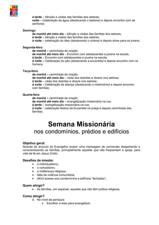 á tarde – bênção e visitas das famílias dos setores;
      noite – Celebração da água (destacando o batismo) e depois encontro com as
      senhoras

Domingo
     de manhã até meio dia – bênção e visitas das famílias dos setores;
     á tarde – bênção e visitas dos famílias dos setores;
     á noite – celebração do óleo (destacando o crisma) e depois show para os jovens;

Segunda-feira
     de manhã – caminhada de oração;
     de manhã até meio dia – Encontro com adolescentes e jovens na escola;
     á tarde – Encontro com adolescentes e jovens na escola;
     á noite – Celebração do pão (destacando a eucaristia) e depois encontro com os
     homens

Terça-feira
       de manhã – caminhada de oração;
       de manhã até meio dia – visita dos doentes e idosos nos setores;
       á tarde – visita dos doentes e idosos nos setores;
       á noite – Celebração da aliança (destacando o matrimônio) e depois encontro
       com famílias;

Quarta-feira
      de manhã – caminhada de oração;
      de manhã até meio dia – evangelização missionária na rua;
      á tarde – evangelização missionária na rua;
      á noite – celebração festiva da Eucaristia na praça e depois caminhada das
      famílias;



                   Semana Missionária
          nos condomínios, prédios e edifícios
Objetivo geral:
Através do anúncio do Evangelho propor uma mensagem de conversão despertando e
conscientizando as famílias, principalmente aquelas que não freqüentam a igreja, para
vida de fé em Jesus Cristo.

Desafios da missão:
      •    o individualismo;
      •    o comodismo;
      •    a indiferença religiosa;
      •    falta da vivência comunitária;
      •    difícil acesso aos condomínios e edifícios “fechados”;

Quem atingir?
      •    As famílias, em especial, aquelas que não têm prática religiosa;

Como atingir?
      d. No nível da paróquia:
            • Escolher a área para evangelizar;
 