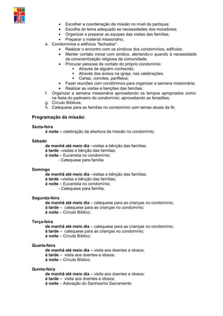 • Escolher a coordenação da missão no nível da paróquia;
             • Escolha do tema adequado as necessidades dos moradores;
             • Organizar e preparar as equipes das visitas das famílias;
             • Preparar o material missionário;
      e. Condomínios e edifícios “fechados”:
             • Realizar o encontro com os síndicos dos condomínios, edifícios;
             • Manter contato inicial com síndico, alertando-o quando à necessidade
                da conscientização religiosa da comunidade;
             • Procurar pessoas de contato do próprio condomínio:
                     Através de alguém conhecido;
                     Através dos avisos na igreja, nas celebrações;
                     Cartaz, convites, panfletos;
             • Fazer reuniões com condôminos para organizar a semana missionária;
             • Realizar as visitas e benções das famílias;
      f. Organizar a semana missionária aproveitando os tempos apropriados como:
         na festa do padroeiro do condomínio; aproveitando as feriadões;
      g. Círculo Bíblicos;
      h. Catequese para as famílias no condomínio com temas atuais da fé;

Programação da missão:

Sexta-feira
       á noite – celebração da abertura da missão no condomínio;

Sábado
     de manhã até meio dia –visitas e bênção das famílias;
     á tarde –visitas e bênção das famílias;
     á noite – Eucaristia no condomínio;
            - Catequese para família

Domingo
     de manhã até meio dia –visitas e bênção das famílias;
     á tarde –visitas e bênção das famílias;
     á noite – Eucaristia no condomínio;
            - Catequese para família;

Segunda-feira
     de manhã até meio dia – catequese para as crianças no condomínio;
     á tarde – catequese para as crianças no condomínio;
     á noite – Círculo Bíblico;

Terça-feira
       de manhã até meio dia – catequese para as crianças no condomínio;
       á tarde – catequese para as crianças no condomínio;
       á noite – Círculo Bíblico;

Quarta-feira
      de manhã até meio dia – visita aos doentes e idosos;
      á tarde – visita aos doentes e idosos;
      á noite – Círculo Bíblico;

Quinta-feira
      de manhã até meio dia – visita aos doentes e idosos;
      á tarde – visita aos doentes e idosos;
      á noite – Adoração do Santíssimo Sacramento
 