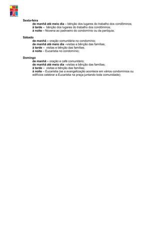 Sexta-feira
       de manhã até meio dia – bênção dos lugares do trabalho dos condôminos;
       á tarde – bênção dos lugares do trabalho dos condôminos;
       á noite – Novena ao padroeiro do condomínio ou da paróquia;

Sábado
     de manhã – oração comunitária no condomínio;
     de manhã até meio dia –visitas e bênção das famílias;
     á tarde – visitas e bênção das famílias;
     á noite – Eucaristia no condomínio;

Domingo
     de manhã – oração e café comunitário;
     de manhã até meio dia –visitas e bênção das famílias;
     á tarde – visitas e bênção das famílias;
     á noite – Eucaristia (se a evangelização acontece em vários condomínios ou
     edifícios celebrar a Eucaristia na praça juntando toda comunidade);
 
