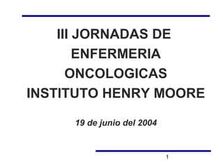 III JORNADAS DE
        ENFERMERIA
      ONCOLOGICAS
INSTITUTO HENRY MOORE

     19 de junio del 2004


                            1
 