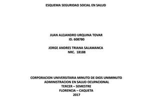 ESQUEMA SEGURIDAD SOCIAL EN SALUD
JUAN ALEJANDRO URQUINA TOVAR
ID. 608780
JORGE ANDRES TRIANA SALAMANCA
NRC. 18188
CORPORACION UNIVERSITARIA MINUTO DE DIOS UNIMINUTO
ADMINISTRACION EN SALUD OCUPACIONAL
TERCER – SEMESTRE
FLORENCIA – CAQUETA
2017
 