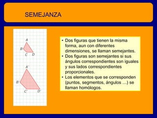 SEMEJANZA

• Dos figuras que tienen la misma
forma, aun con diferentes
dimensiones, se llaman semejantes.
• Dos figuras son semejantes si sus
ángulos correspondientes son iguales
y sus lados correspondientes
proporcionales.
• Los elementos que se corresponden
(puntos, segmentos, ángulos …) se
llaman homólogos.

 
