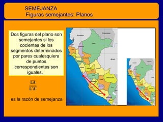 SEMEJANZA
Figuras semejantes: Planos
Dos figuras del plano son
semejantes si los
cocientes de los
segmentos determinados
por pares cualesquiera
de puntos
correspondientes son
iguales.

es la razón de semejanza

 