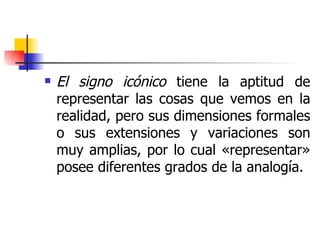 El signo icónico  tiene la aptitud de representar las cosas que vemos en la realidad, pero sus dimensiones formales o sus extensiones y variaciones son muy amplias, por lo cual «representar» posee diferentes grados de la analogía. 
