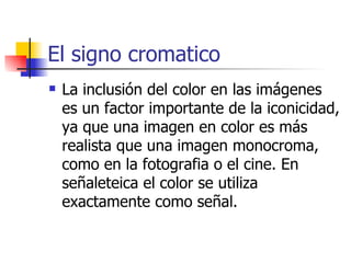 El signo cromatico La inclusión del color en las imágenes es un factor importante de la iconicidad, ya que una imagen en color es más realista que una imagen monocroma, como en la fotografia o el cine. En señaleteica el color se utiliza exactamente como señal. 