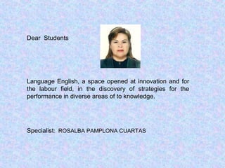 Dear Students
Language English, a space opened at innovation and for
the labour field, in the discovery of strategies for the
performance in diverse areas of to knowledge.
Specialist: ROSALBA PAMPLONA CUARTAS
 
