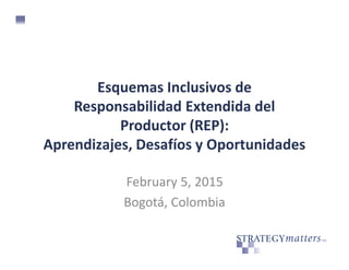 Esquemas Inclusivos de
Responsabilidad Extendida del
Productor (REP):
Aprendizajes, Desafíos y Oportunidades
February 5, 2015
Bogotá, Colombia
 
