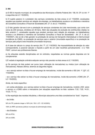  
 
2. ISS

a) O ISS é imposto municipal, de competência dos Municípios e Distrito Federal (Art. 156, III, CF c/c Art. 1º
e seguintes da LC 116/2003);

b) O sujeito passivo é o prestador dos serviços constantes da lista anexa à LC 116/2003, excetuados
aqueles que prestam serviços em relação de emprego, os trabalhadores avulsos e os diretores e membros
de Conselhos Consultivo e Fiscal de Sociedades (Art. 2º, II, da LC 116/2003);

c) O fato gerador dar-se-á com a prestação de serviços constantes da Lista mencionada, que conta com
cerca de 230 serviços, divididos em 40 itens. Além das situações de exclusão de contribuintes citadas na
letra anterior (“...excetuados aqueles que prestam serviços sem relação de emprego, os trabalhadores
avulsos e os diretores e membros de Conselhos Consultivo e Fiscal de Sociedades - Art. 2º, II, da LC
116/2003”), não se dá o fato gerador na prestação de serviço de transporte interestadual e intermunicipal
(incidência do ICMS), na prestação de serviços para o exterior (imunidade específica) e na prestação de
serviços pelo próprio ente tributante (imunidade recíproca).

d) A base de cálculo é o preço do serviço (Art. 7º, LC 116/2003). Na impossibilidade de aferição do valor
correspondente, é possível calcular o imposto a partir de um valor recolhido periodicamente – é o “ISS
FIXO”, comum aos profissionais liberais.

e) As alíquotas estarão disciplinadas em lei ordinária, respeitadas as normas gerais dispostas em lei
complementar.

f) É vedado à legislação ordinária estipular serviço não previsto na lista anexa à LC 116/2003;

g) Os serviços da lista podem ser puros (sem utilização de mercadorias) ou mistos (com utilização de
mercadorias). Nesses últimos, teremos as seguintes regras:

- se o serviço estiver na lista e houver emprego de mercadorias, incide tão-somente o ISS (Art. 1º, §2º, LC
116/2003);

- se o serviço não estiver na lista e houver emprego de mercadorias, incide tão-somente o ICMS (Art. 2º,
LC 116/2003);

Ainda, de modo específico:

- em certas atividades, se o serviço estiver na lista e houver emprego de mercadorias, incidirá o ISS sobre
o serviço e o ICMS sobre a mercadoria (ver situações específicas na lista: subitens 7.02; 7.05; 14.01;
14.03; 17.11);

h) Na repartição das receitas tributárias, o Município abocanha uma fatia considerável do “bolo”. Vejamos:

- da União:

50% do ITR, podendo chegar a 100% (Art. 158, II, CF – EC 42/2003);

100% do IRRF (servidores públicos municipais da administração direta);

- dos Estados:

50% do IPVA;

25% do ICMS;




                                                     
                                       WWW.PROFESSORSABBAG.COM.BR
 