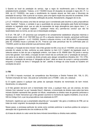  
 
i) Quanto ao local da prestação do serviço, vige a regra do recolhimento para o Município do
estabelecimento prestador. Todavia, a LC 116/2003 trouxe 22 situações de exceção à regra (Art. 3º, I a
XXII, da LC 116/2003), nas quais o recolhimento do imposto deverá ser feito para o Município da
prestação do serviço. Vale a pena ler os incisos, para uma ligeira noção dos assuntos lá constantes. Entre
eles, teremos serviços como demolição, edificação de pontes, florestamento, dragagem de rio etc.

j) A LC 116/2003 traz anexa uma lista de serviços que é considerada pela doutrina e pela jurisprudência
como “taxativa”. Todavia, a verdade é que a quantidade de serviços abrangidos pela fluida terminologia
adotada na legislação atual, que se vale de expressões de larga abrangência para alguns itens (“...e
congêneres”, “...de qualquer espécie”, “...quaisquer meios etc.) permite-nos concluir que não há
taxatividade clara na norma, ao dar azo à interpretação analógica.

h) O art. 156, §3º, I, CF preconiza que competirá à lei complementar estabelecer alíquotas máximas e
mínimas sobre o ISS. A LC 100/1999 fixou em 5% a alíquota máxima do imposto, percentual confirmado
pela legislação posterior – a LC 116/2003. Quanto à alíquota mínima, o art. 88 do ADCT (acrescentado
pela EC 37/2002) trouxe a previsão de 2%. Frise-se que este percentual não foi confirmado pela LC
116/2003, porém se deve entender que permanece válido.

i) Atenção: a “locação de bens móveis” não é fato gerador do ISS, à luz da LC 116/2003, uma vez que sua
previsão foi vetada na lista, conforme se pode detectar no item 3.01 (“vetado”) da legislação atual. A
celeuma estava no fato de que a legislação anterior, com base no DL 406/68 (item 79) previa o serviço
como fato gerador. Com efeito, a locação de bem móvel não se confunde com a “prestação de serviços”,
sob pena de se alterar o conceito de direito privado para alargar competência tributária (Art. 110, CTN).
Ademais, a prestação de serviços é “obrigação de fazer”, afeta ao dever de cumprir o serviço prometido,
enquanto a locação de bens é “obrigação de dar”, adstrita à entrega da coisa locada ao locatário em
condições de servir.



3. ITBI

a) O ITBI é imposto municipal, de competência dos Municípios e Distrito Federal (Art. 156, II, CF).
Também chamado de “sisa”, não pode ser confundido com o ITCMD – este, sim, estadual;

b) O sujeito passivo é qualquer das partes da operação tributária de transmissão de bem imóvel.
Geralmente, é o adquirente.

c) O fato gerador dar-se-á com a transmissão inter vivos, a qualquer título, por ato oneroso, de bens
imóveis (“por natureza” ou por “acessão física”). Ademais, a transmissão de direitos reais sobre tais bens
imóveis também representa fato gerador do tributo, ressalvados os direitos reais de garantia (anticrese e
hipoteca). É mister mencionar que o fato gerador ocorrerá no momento do registro imobiliário, à luz do art.
530 do Código Civil, a par da jurisprudência mais abalizada do STF.

Outrossim, registre-se que a propriedade adquirida por “usucapião” não gera a incidência do ITBI, por se
tratar de modo ‘originário’ de aquisição de propriedade.

Nesse passo, a promessa particular de venda como contrato preliminar à escritura pública de compra e
alienação não é igualmente alvo de incidência do ITBI.

d) A base de cálculo é o valor venal dos bens imóveis transmitidos ou direitos reais cedidos.




                                               
                                 WWW.PROFESSORSABBAG.COM.BR
 