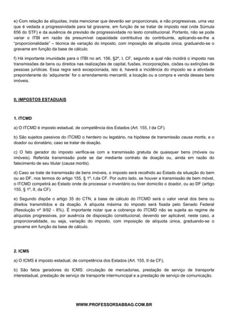  
 
e) Com relação às alíquotas, insta mencionar que deverão ser proporcionais, e não progressivas, uma vez
que é vedada a progressividade para tal gravame, em função de se tratar de imposto real (vide Súmula
656 do STF) e da ausência de previsão de progressividade no texto constitucional. Portanto, não se pode
variar o ITBI em razão da presumível capacidade contributiva do contribuinte, aplicando-se-lhe a
“proporcionalidade” – técnica de variação do imposto, com imposição de alíquota única, graduando-se o
gravame em função da base de cálculo.

f) Há importante imunidade para o ITBI no art. 156, §2º, I, CF, segundo a qual não incidirá o imposto nas
transmissões de bens ou direitos nas realizações de capital, fusões, incorporações, cisões ou extinções de
pessoas jurídicas. Essa regra será excepcionada, isto é, haverá a incidência do imposto se a atividade
preponderante do ‘adquirente’ for o arrendamento mercantil, a locação ou a compra e venda desses bens
imóveis.



II. IMPOSTOS ESTADUAIS



1. ITCMD

a) O ITCMD é imposto estadual, de competência dos Estados (Art. 155, I da CF).

b) São sujeitos passivos do ITCMD o herdeiro ou legatário, na hipótese de transmissão causa mortis, e o
doador ou donatário, caso se tratar de doação.

c) O fato gerador do imposto verifica-se com a transmissão gratuita de quaisquer bens (móveis ou
imóveis). Referida transmissão pode se dar mediante contrato de doação ou, ainda em razão do
falecimento de seu titular (causa mortis).

d) Caso se trate de transmissão de bens imóveis, o imposto será recolhido ao Estado da situação do bem
ou ao DF, nos termos do artigo 155, § 1º, I,da CF. Por outro lado, se houver a transmissão de bem móvel,
o ITCMD competirá ao Estado onde de processar o inventário ou tiver domicílio o doador, ou ao DF (artigo
155, § 1º, II, da CF).

e) Segundo dispõe o artigo 35 do CTN, a base de cálculo do ITCMD será o valor venal dos bens ou
direitos transmitidos e da doação. A alíquota máxima do imposto será fixada pelo Senado Federal
(Resolução nº 9/92 - 8%). É importante notar que a cobrança do ITCMD não se sujeita ao regime de
alíquotas progressivas, por ausência de disposição constitucional, devendo ser aplicável, neste caso, a
proporcionalidade, ou seja, variação do imposto, com imposição de alíquota única, graduando-se o
gravame em função da base de cálculo.




2. ICMS

a) O ICMS é imposto estadual, de competência dos Estados (Art. 155, II da CF);

b) São fatos geradores do ICMS: circulação de mercadorias, prestação de serviço de transporte
interestadual, prestação de serviço de transporte intermunicipal e a prestação de serviço de comunicação.




                                              
                                WWW.PROFESSORSABBAG.COM.BR
 