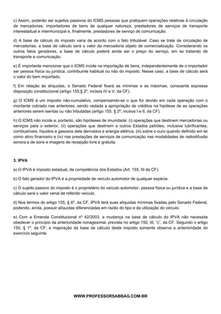  
 
c) Assim, poderão ser sujeitos passivos do ICMS pessoas que pratiquem operações relativas à circulação
de mercadorias, importadores de bens de qualquer natureza, prestadores de serviços de transporte
interestadual e intermunicipal e, finalmente, prestadores de serviço de comunicação.

d) A base de cálculo do imposto varia de acordo com o fato tributável. Caso se trate de circulação de
mercadorias, a base de cálculo será o valor da mercadoria objeto de comercialização. Considerando os
outros fatos geradores, a base de cálculo poderá ainda ser o preço do serviço, em se tratando de
transporte e comunicação.

e) É importante mencionar que o ICMS incide na importação de bens, independentemente de o importador
ser pessoa física ou jurídica, contribuinte habitual ou não do imposto. Nesse caso, a base de cálculo será
o valor do bem importado.

f) Em relação às alíquotas, o Senado Federal fixará as mínimas e as máximas, consoante expressa
disposição constitucional (artigo 155,§ 2º, incisos IV e V, da CF).

g) O ICMS é um imposto não-cumulativo, compensando-se o que for devido em cada operação com o
montante cobrado nas anteriores, sendo vedada a apropriação de créditos na hipótese de as operações
anteriores serem isentas ou não tributadas (artigo 155, § 2º, incisos I e II, da CF).

h) O ICMS não incide e, portanto, são hipóteses de imunidade: (i) operações que destinem mercadorias ou
serviços para o exterior, (ii) operações que destinem a outros Estados petróleo, inclusive lubrificantes,
combustíveis, líquidos e gasosos dele derivados e energia elétrica, (iii) sobre o ouro quando definido em lei
como ativo financeiro e (iv) nas prestações de serviços de comunicação nas modalidades de radiodifusão
sonora e de sons e imagens de recepção livre e gratuita.



3. IPVA

a) O IPVA é imposto estadual, de competência dos Estados (Art. 155, III da CF).

b) O fato gerador do IPVA é a propriedade de veículo automotor de qualquer espécie.

c) O sujeito passivo do imposto é o proprietário do veículo automotor, pessoa física ou jurídica e a base de
cálculo será o valor venal de referido veículo.

d) Nos termos do artigo 155, § 6º, da CF, IPVA terá suas alíquotas mínimas fixadas pelo Senado Federal,
podendo, ainda, possuir alíquotas diferenciadas em razão do tipo e da utilização do veículo.

e) Com a Emenda Constitucional nº 42/2003, a mudança na base de cálculo do IPVA não necessita
obedecer o princípio da anterioridade nonagesimal, prevista no artigo 150, III, “c”, da CF. Segundo o artigo
150, § 1º, da CF, a majoração da base de cálculo deste imposto somente observa a anterioridade do
exercício seguinte.




                                               
                                 WWW.PROFESSORSABBAG.COM.BR
 