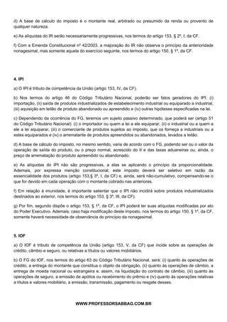  
 
d) A base de cálculo do imposto é o montante real, arbitrado ou presumido da renda ou provento de
qualquer natureza.

e) As alíquotas do IR serão necessariamente progressivas, nos termos do artigo 153, § 2º, I, da CF.

f) Com a Emenda Constitucional nº 42/2003, a majoração do IR não observa o princípio da anterioridade
nonagesimal, mas somente aquela do exercício seguinte, nos termos do artigo 150, § 1º, da CF.




4. IPI

a) O IPI é tributo de competência da União (artigo 153, IV, da CF).

b) Nos termos do artigo 46 do Código Tributário Nacional, poderão ser fatos geradores do IPI: (i)
importação, (ii) saída de produtos industrializados de estabelecimento industrial ou equiparado a industrial,
(iii) aquisição em leilão de produto abandonado ou apreendido e (iv) outras hipóteses especificadas na lei.

c) Dependendo da ocorrência do FG, teremos um sujeito passivo determinado, que poderá ser (artigo 51
do Código Tributário Nacional): (i) o importador ou quem a lei a ele equiparar, (ii) o industrial ou a quem a
ele a lei equiparar, (iii) o comerciante de produtos sujeitos ao imposto, que os forneça a industriais ou a
estes equiparados e (iv) o arrematante de produtos apreendidos ou abandonados, levados a leilão.

d) A base de cálculo do imposto, no mesmo sentido, varia de acordo com o FG, podendo ser ou o valor da
operação de saída do produto, ou o preço normal, acrescido do II e das taxas aduaneiras ou, ainda, o
preço de arrematação do produto apreendido ou abandonado.

e) As alíquotas do IPI não são progressivas, a elas se aplicando o princípio da proporcionalidade.
Ademais, por expressa menção constitucional, este imposto deverá ser seletivo em razão da
essencialidade dos produtos (artigo 153,§ 3º, I, da CF) e, ainda, será não-cumulativo, compensando-se o
que for devido em cada operação com o montante cobrado nas anteriores.

f) Em relação à imunidade, é importante salientar que o IPI não incidirá sobre produtos industrializados
destinados ao exterior, nos termos do artigo 153, § 3º, III, da CF).

g) Por fim, segundo dispõe o artigo 153, § 1º, da CF, o IPI poderá ter suas alíquotas modificadas por ato
do Poder Executivo. Ademais, caso haja modificação deste imposto, nos termos do artigo 150, § 1º, da CF,
somente haverá necessidade de observância do princípio da nonagesimal.



5. IOF

a) O IOF é tributo de competência da União (artigo 153, V, da CF) que incide sobre as operações de
crédito, câmbio e seguro, ou relativas a títulos ou valores mobiliários.

b) O FG do IOF, nos termos do artigo 63 do Código Tributário Nacional, será: (i) quanto às operações de
crédito, a entrega do montante que constitua o objeto da obrigação, (ii) quanto às operações de câmbio, a
entrega de moeda nacional ou estrangeira e, assim, na liquidação do contrato de câmbio, (iii) quanto às
operações de seguro, a emissão de apólice ou recebimento do prêmio e (iv) quanto às operações relativas
a títulos e valores mobiliário, a emissão, transmissão, pagamento ou resgate desses.


                                               
                                 WWW.PROFESSORSABBAG.COM.BR
 