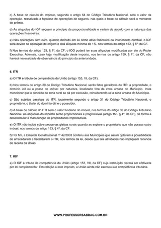  
 
c) A base de cálculo do imposto, segundo o artigo 64 do Código Tributário Nacional, será o valor da
operação, ressalvada a hipótese de operações de seguros, nas quais a base de cálculo será o montante
do prêmio.

d) As alíquotas do IOF seguem o princípio da proporcionalidade e variam de acordo com a natureza das
operações financeiras.

e) Nas operações com ouro, quando definido em lei como ativo financeiro ou instrumento cambial, o IOF
será devido na operação de origem e terá alíquota mínima de 1%, nos termos do artigo 153, § 5º, da CF.

f) Nos termos do artigo 153, § 1º, da CF, o IOG poderá ter suas alíquotas modificadas por ato do Poder
Executivo. Ademais, caso haja modificação deste imposto, nos termos do artigo 150, § 1º, da CF, não
haverá necessidade de observância do princípio da anterioridade.



6. ITR

a) O ITR é tributo de competência da União (artigo 153, VI, da CF).

b) Nos termos do artigo 29 do Código Tributário Nacional, serão fatos geradores do ITR: a propriedade, o
domínio útil ou a posse de imóvel por natureza, localizado fora da zona urbana do Município. Insta
mencionar que o conceito de zona rural se dá por exclusão, considerando-se a zona urbana do Município.

c) São sujeitos passivos do ITR, igualmente segundo o artigo 31 do Código Tributário Nacional, o
proprietário, o titular do domínio útil e o possuidor.

d) A base de cálculo do ITR será o valor fundiário do imóvel, nos termos do artigo 30 do Código Tributário
Nacional. As alíquotas do imposto serão proporcionais e progressivas (artigo 153, § 4º, da CF), de forma a
desestimular a manutenção de propriedades improdutivas.

e) O ITR não incide sobre pequenas glebas rurais quando as explore o proprietário que não possua outro
imóvel, nos termos do artigo 153, § 4º, da CF.

f) Por fim, a Emenda Constitucional nº 42/2003 conferiu aos Municípios que assim optarem a possibilidade
de arrecadarem e fiscalizarem o ITR, nos termos da lei, desde que tais atividades não impliquem renúncia
de receita da União.



7. IGF

a) O IGF é tributo de competência da União (artigo 153, VII, da CF) cuja instituição deverá ser efetivada
por lei complementar. Em relação a este imposto, a União ainda não exerceu sua competência tributária.




                                               
                                 WWW.PROFESSORSABBAG.COM.BR
 