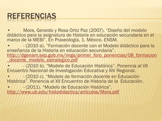 REFERENCIAS
•       Mora, Gerardo y Rosa Ortiz Paz (2007). “Diseño del modelo
didáctico para la asignatura de Historia en educación secundaria en el
marco de la MEBI”. En Praxeología, 1. México. ENSM.
•       - (2010 a). “Formación docente con el Modelo didáctico para la
enseñanza de la Historia en educación secundaria”.
http://dgenam.sep.gob.mx/imgs/primer_foro_ponencias/08_formacion
_docente_modelo_estrategico.pdf
•       - (2010 b). “Modelo de Educación Histórica”. Ponencia al VII
Encuentro Nacional de Investigación Educativa y XIV Regional.
•       - (2010 c). “Modelo de formación docente en Educación
Histórica”. Ponencia al XII Encuentro de Historia de la Educación.
•       - (2011). “Modelo de Educación Histórica”.
http://www.ub.edu/histodidactica/articulos/Mora.pdf
 