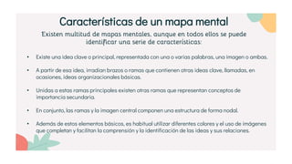Existen multitud de mapas mentales, aunque en todos ellos se puede
identificar una serie de características:
• Existe una idea clave o principal, representada con una o varias palabras, una imagen o ambas.
• A partir de esa idea, irradian brazos o ramas que contienen otras ideas clave, llamadas, en
ocasiones, ideas organizacionales básicas.
• Unidas a estas ramas principales existen otras ramas que representan conceptos de
importancia secundaria.
• En conjunto, las ramas y la imagen central componen una estructura de forma nodal.
• Además de estos elementos básicos, es habitual utilizar diferentes colores y el uso de imágenes
que completan y facilitan la comprensión y la identificación de las ideas y sus relaciones.
Características de un mapa mental
 