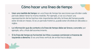 • Usar una medida de tiempo: en una línea de tiempo las secciones que dividen cada
período deben tener la misma medida. Por ejemplo, si se va a hacer una
representación de los hechos más importantes del año, la línea del tiempo puede
estar divida en meses. Si es un período histórico, puede estar dividida en décadas o
siglos.
• La información que da contexto a la línea de tiempo debe ser breve y concreta: por
ejemplo, año y título del acontecimiento.
• Si la línea de tiempo es horizontal, los hitos o sucesos comienzan a trazarse de
izquierda a derecha: Si es una línea vertical, de arriba hacia abajo.
Cómo hacer una línea de tiempo
 