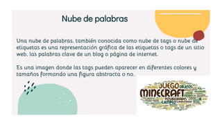 Una nube de palabras, también conocida como nube de tags o nube de
etiquetas es una representación gráfica de las etiquetas o tags de un sitio
web, las palabras clave de un blog o página de internet.
Es una imagen donde las tags pueden aparecer en diferentes colores y
tamaños formando una figura abstracta o no.
Nube de palabras
 